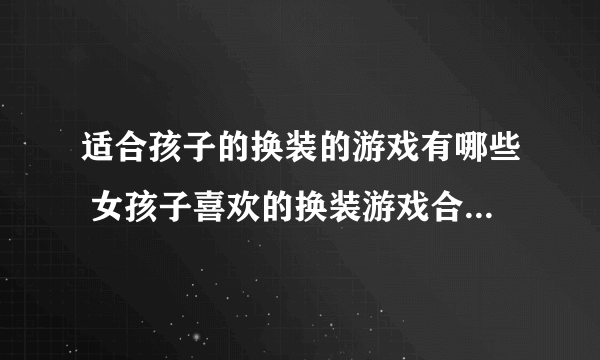 适合孩子的换装的游戏有哪些 女孩子喜欢的换装游戏合集2023