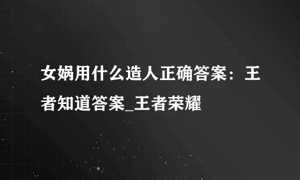 女娲用什么造人正确答案：王者知道答案_王者荣耀