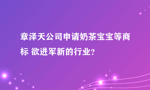 章泽天公司申请奶茶宝宝等商标 欲进军新的行业？