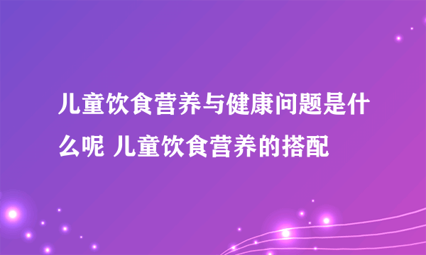 儿童饮食营养与健康问题是什么呢 儿童饮食营养的搭配