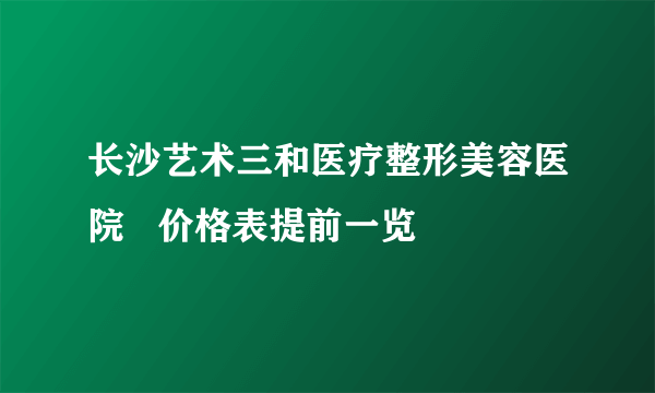 长沙艺术三和医疗整形美容医院   价格表提前一览