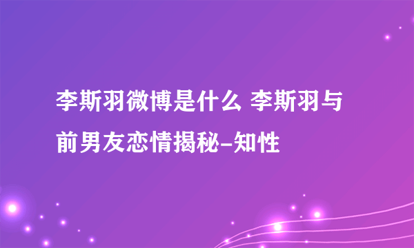 李斯羽微博是什么 李斯羽与前男友恋情揭秘-知性