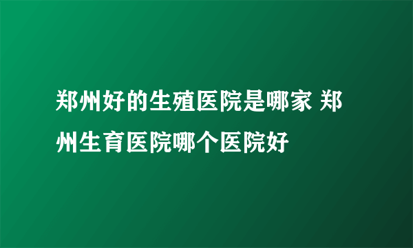 郑州好的生殖医院是哪家 郑州生育医院哪个医院好