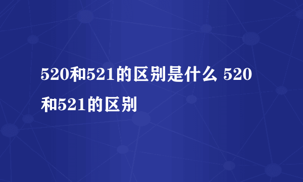 520和521的区别是什么 520和521的区别