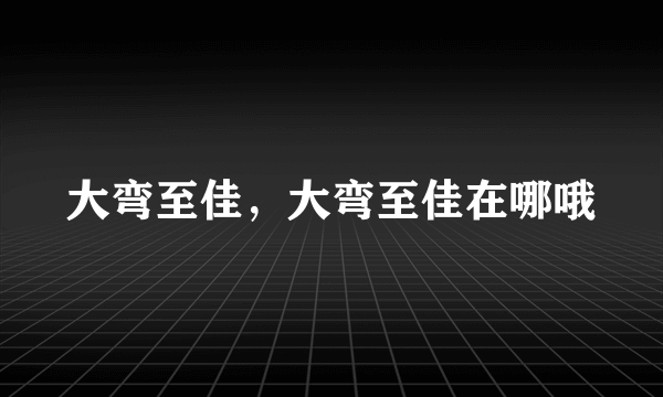 大弯至佳，大弯至佳在哪哦