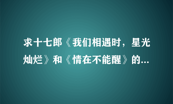 求十七郎《我们相遇时，星光灿烂》和《情在不能醒》的全文+番外，如果有作品集，加分。谢谢。