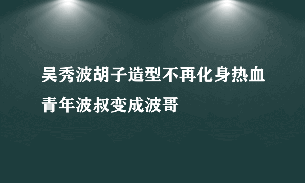 吴秀波胡子造型不再化身热血青年波叔变成波哥