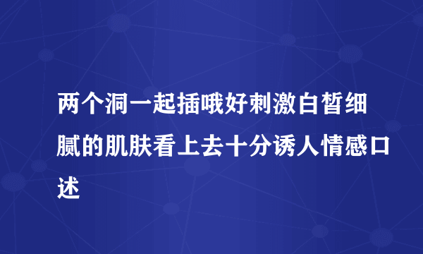 两个洞一起插哦好刺激白皙细腻的肌肤看上去十分诱人情感口述