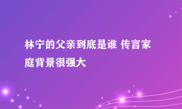 林宁的父亲到底是谁 传言家庭背景很强大