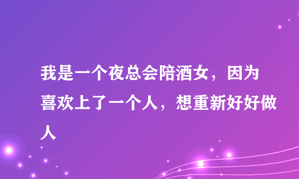 我是一个夜总会陪酒女，因为喜欢上了一个人，想重新好好做人