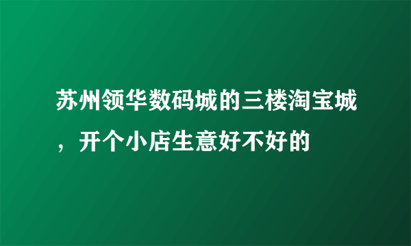 苏州领华数码城的三楼淘宝城，开个小店生意好不好的