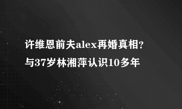 许维恩前夫alex再婚真相？ 与37岁林湘萍认识10多年