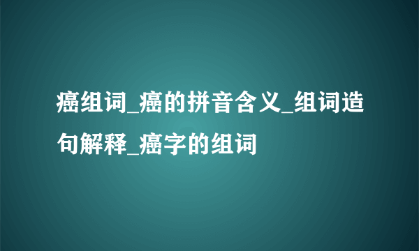 癌组词_癌的拼音含义_组词造句解释_癌字的组词