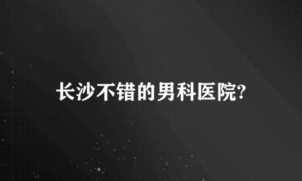 长沙不错的男科医院?