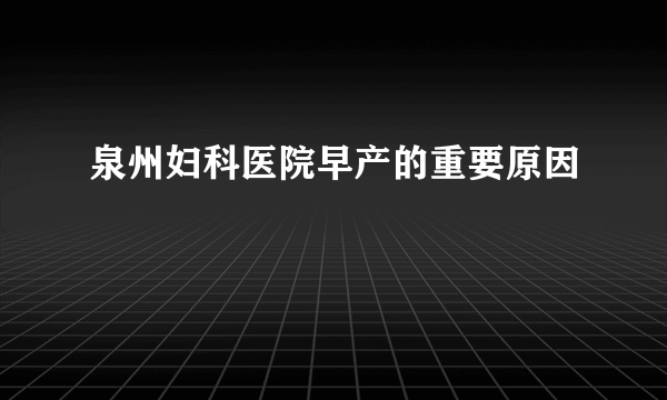 泉州妇科医院早产的重要原因