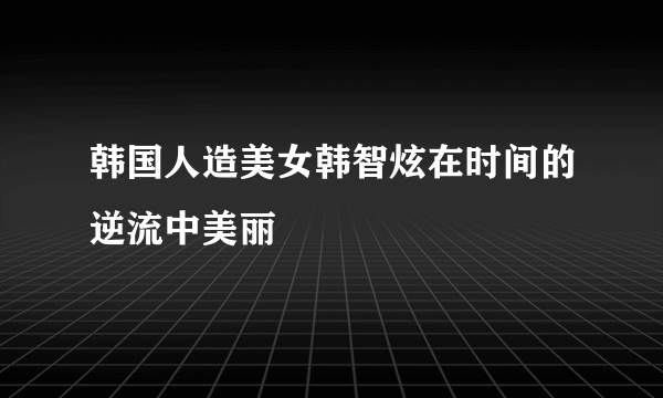 韩国人造美女韩智炫在时间的逆流中美丽