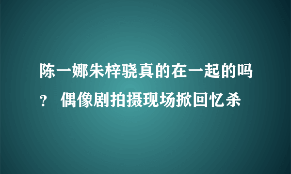 陈一娜朱梓骁真的在一起的吗？ 偶像剧拍摄现场掀回忆杀