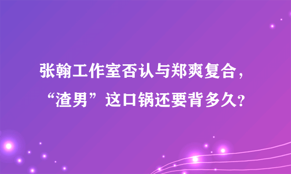 张翰工作室否认与郑爽复合，“渣男”这口锅还要背多久？