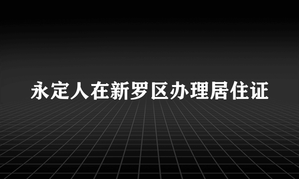 永定人在新罗区办理居住证