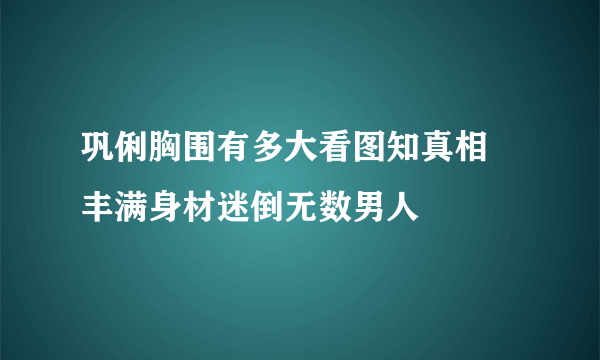 巩俐胸围有多大看图知真相  丰满身材迷倒无数男人