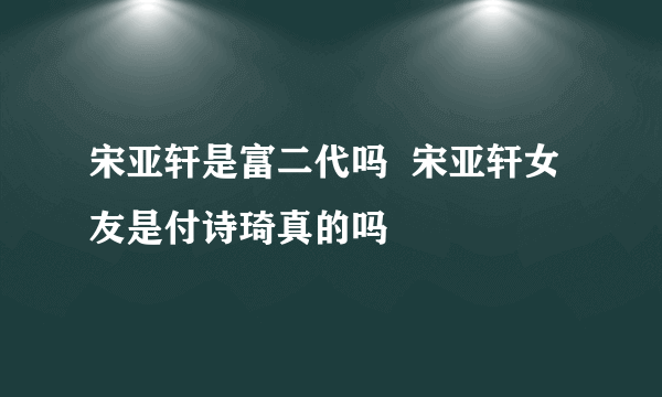 宋亚轩是富二代吗  宋亚轩女友是付诗琦真的吗