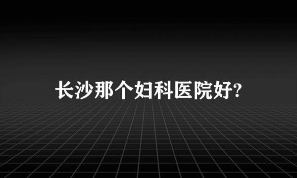 长沙那个妇科医院好?