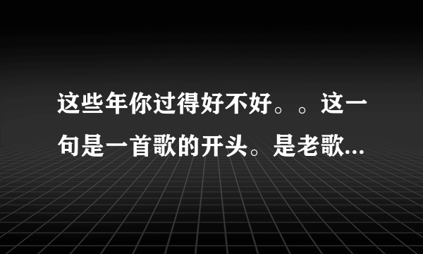 这些年你过得好不好。。这一句是一首歌的开头。是老歌了，请问这首歌叫什么歌名？谁唱的呢？