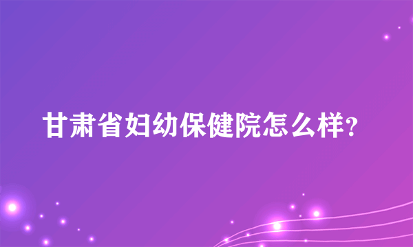 甘肃省妇幼保健院怎么样？