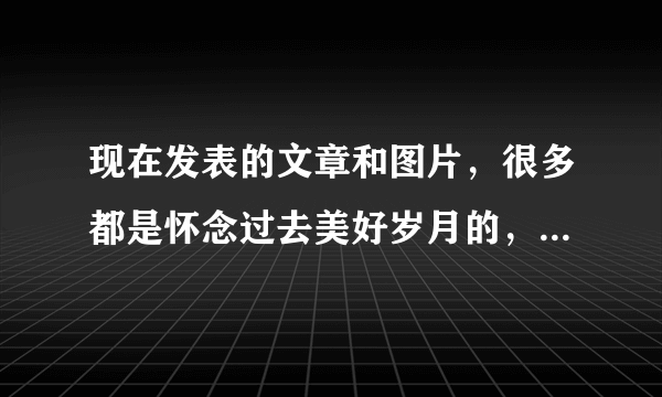 现在发表的文章和图片，很多都是怀念过去美好岁月的，你喜欢吗？