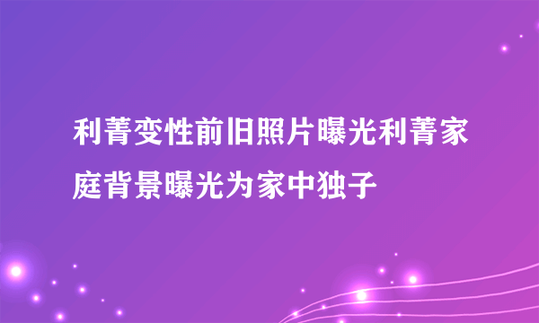 利菁变性前旧照片曝光利菁家庭背景曝光为家中独子