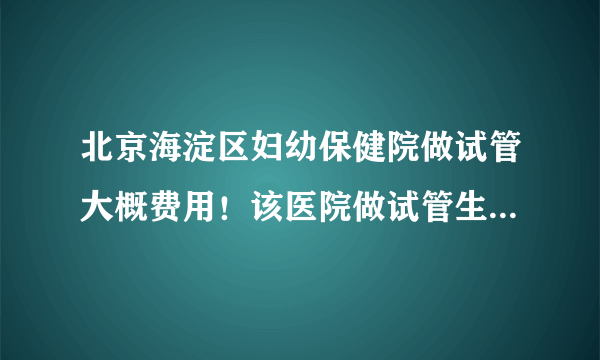 北京海淀区妇幼保健院做试管大概费用！该医院做试管生男女技术如何