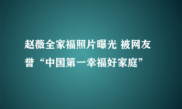 赵薇全家福照片曝光 被网友誉“中国第一幸福好家庭”