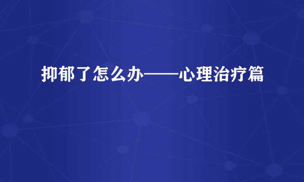 抑郁了怎么办——心理治疗篇