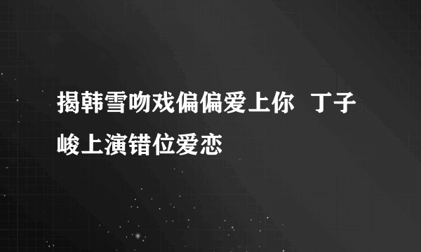 揭韩雪吻戏偏偏爱上你  丁子峻上演错位爱恋