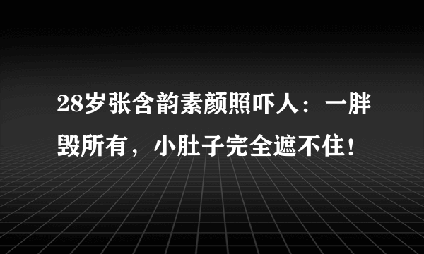 28岁张含韵素颜照吓人：一胖毁所有，小肚子完全遮不住！