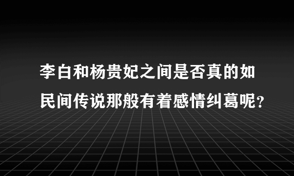 李白和杨贵妃之间是否真的如民间传说那般有着感情纠葛呢？