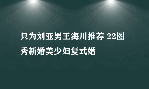 只为刘亚男王海川推荐 22图秀新婚美少妇复式婚