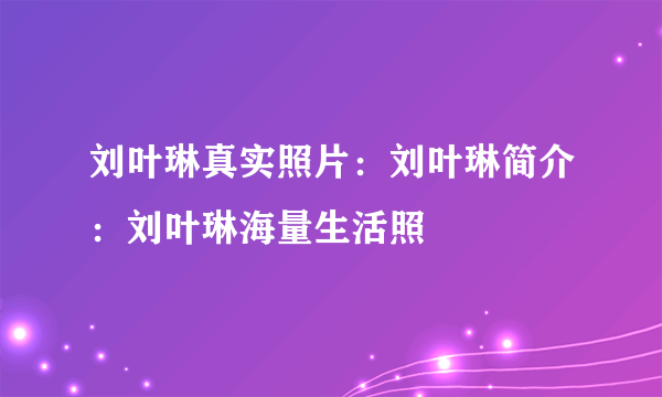 刘叶琳真实照片：刘叶琳简介：刘叶琳海量生活照