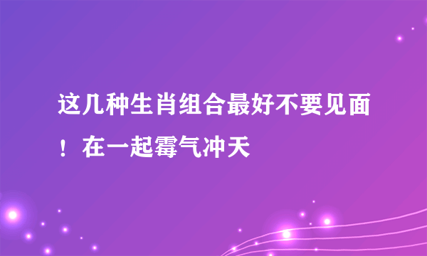 这几种生肖组合最好不要见面！在一起霉气冲天