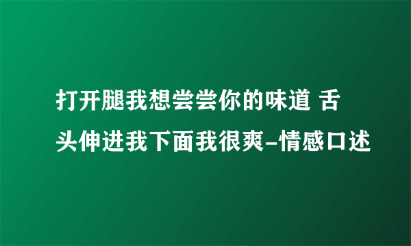 打开腿我想尝尝你的味道 舌头伸进我下面我很爽-情感口述