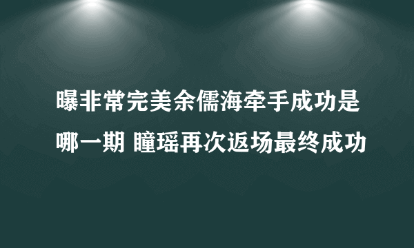 曝非常完美余儒海牵手成功是哪一期 瞳瑶再次返场最终成功