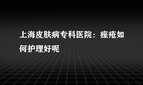 上海皮肤病专科医院：痤疮如何护理好呢