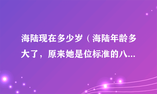 海陆现在多少岁（海陆年龄多大了，原来她是位标准的八零后演员）