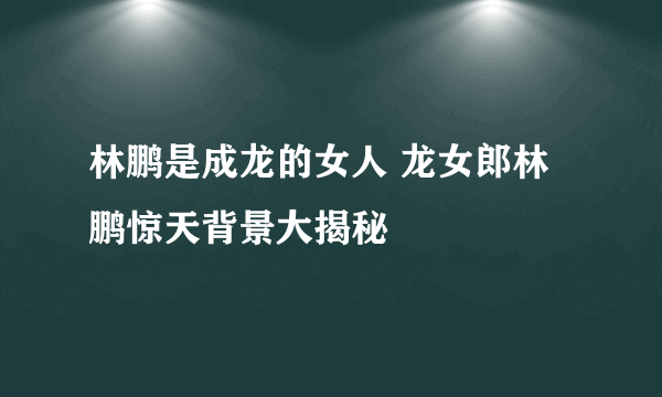 林鹏是成龙的女人 龙女郎林鹏惊天背景大揭秘