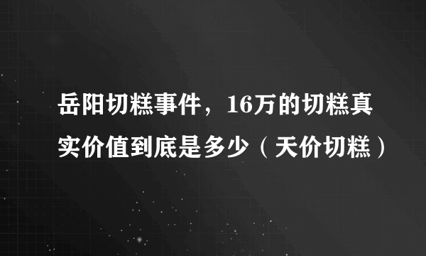 岳阳切糕事件，16万的切糕真实价值到底是多少（天价切糕）