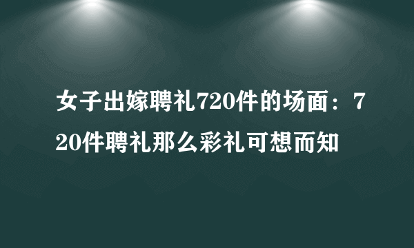 女子出嫁聘礼720件的场面：720件聘礼那么彩礼可想而知