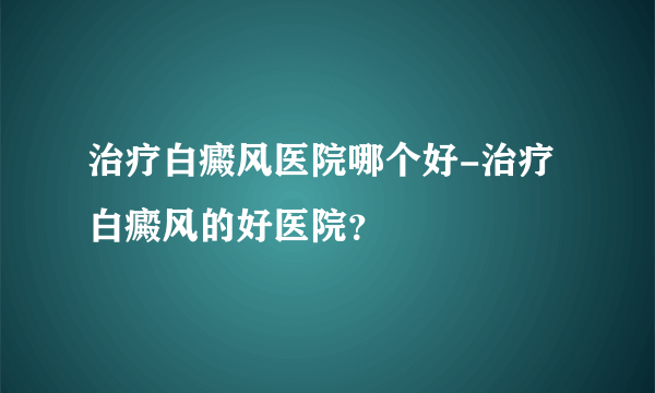 治疗白癜风医院哪个好-治疗白癜风的好医院？