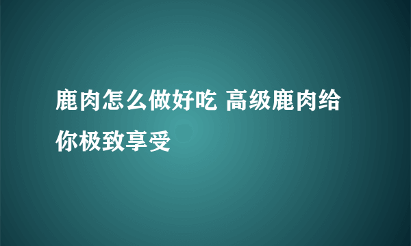 鹿肉怎么做好吃 高级鹿肉给你极致享受