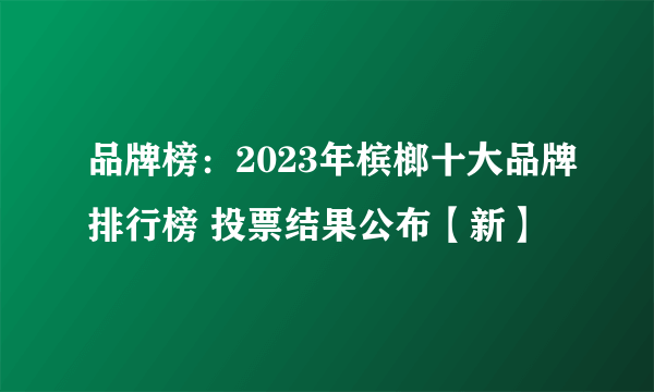 品牌榜：2023年槟榔十大品牌排行榜 投票结果公布【新】