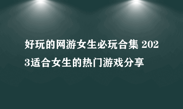 好玩的网游女生必玩合集 2023适合女生的热门游戏分享